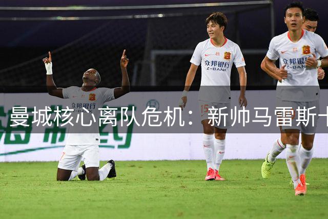 曼城核心离队危机：新帅马雷斯卡面临严峻考验
