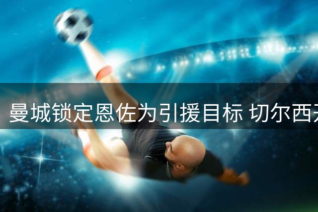 曼城锁定恩佐为引援目标 切尔西开出1.4亿天价